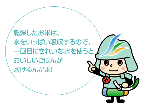 乾燥したお米は、
											水をいっぱい吸収するので、
											一回目にきれいな水を使うと
											おいしいごはんが
											炊けるんだよ！