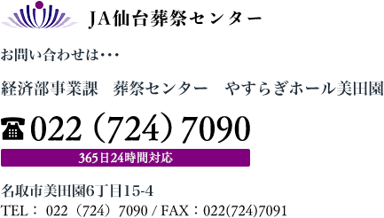 ＪＡ仙台葬祭センター お問い合わせは･･･ 経済部葬祭課　葬祭センター　やすらぎホール美田園 022（724）7090 365日24時間対応 名取市美田園6丁目15-4 TEL： 022（724）7090 / FAX：022(724)7091